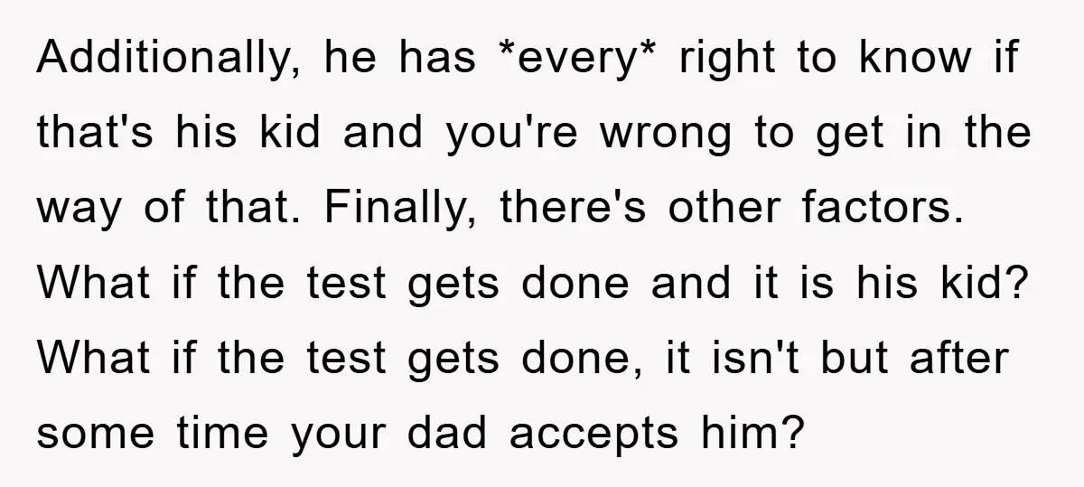 Additionally, he has *every* right to know if that's his kid and you're wrong to get in the way of that. Finally, there's other factors. What if the test gets...
