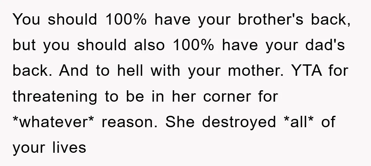 You should 100% have your brother's back, but you should also 100% have your dad's back. And to hell with your mother. YTA for threatening to be in her corner...