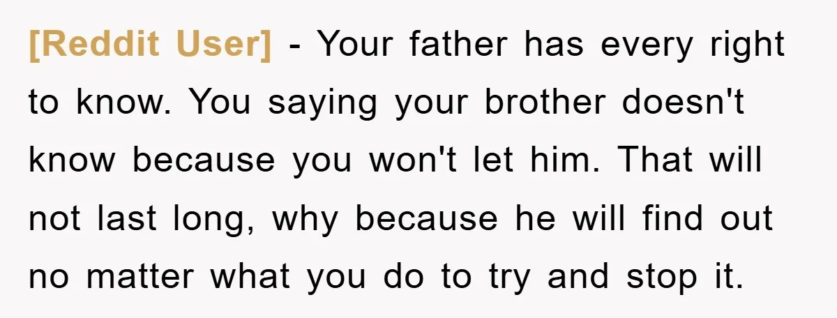 [Reddit User] − Your father has every right to know. You saying your brother doesn't know because you won't let him. That will not last long, why because he will...