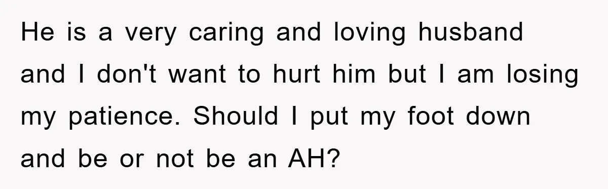 He is a very caring and loving husband and I don't want to hurt him but I am losing my patience. Should I put my foot down and be or...