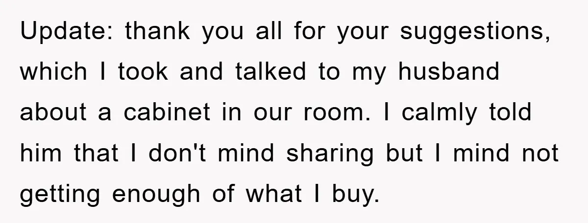 Update: thank you all for your suggestions, which I took and talked to my husband about a cabinet in our room. I calmly told him that I don't mind sharing...