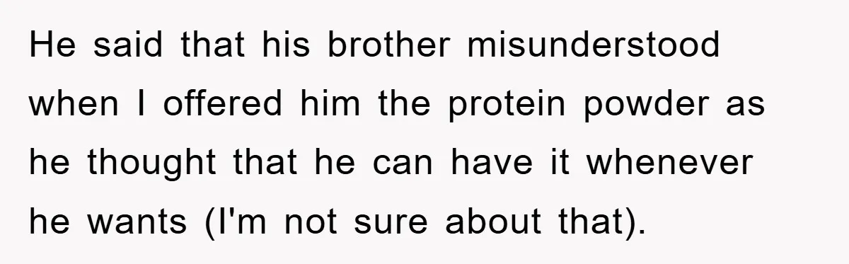 He said that his brother misunderstood when I offered him the protein powder as he thought that he can have it whenever he wants (I'm not sure about that).