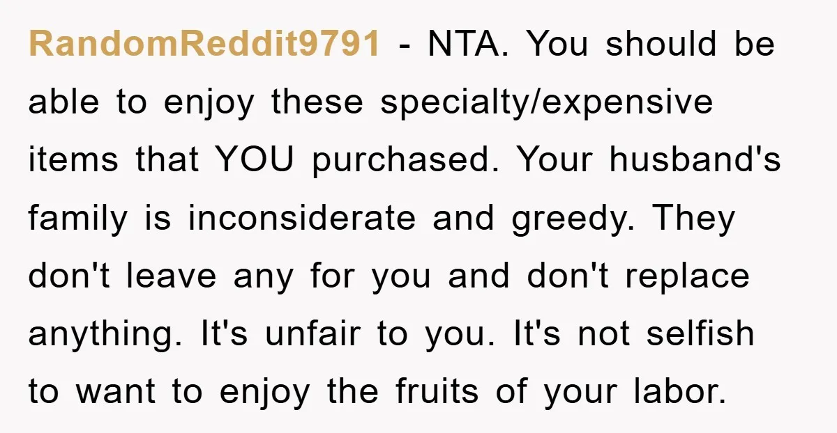 RandomReddit9791 − NTA. You should be able to enjoy these specialty/expensive items that YOU purchased. Your husband's family is inconsiderate and greedy. They don't leave any for you and don't...