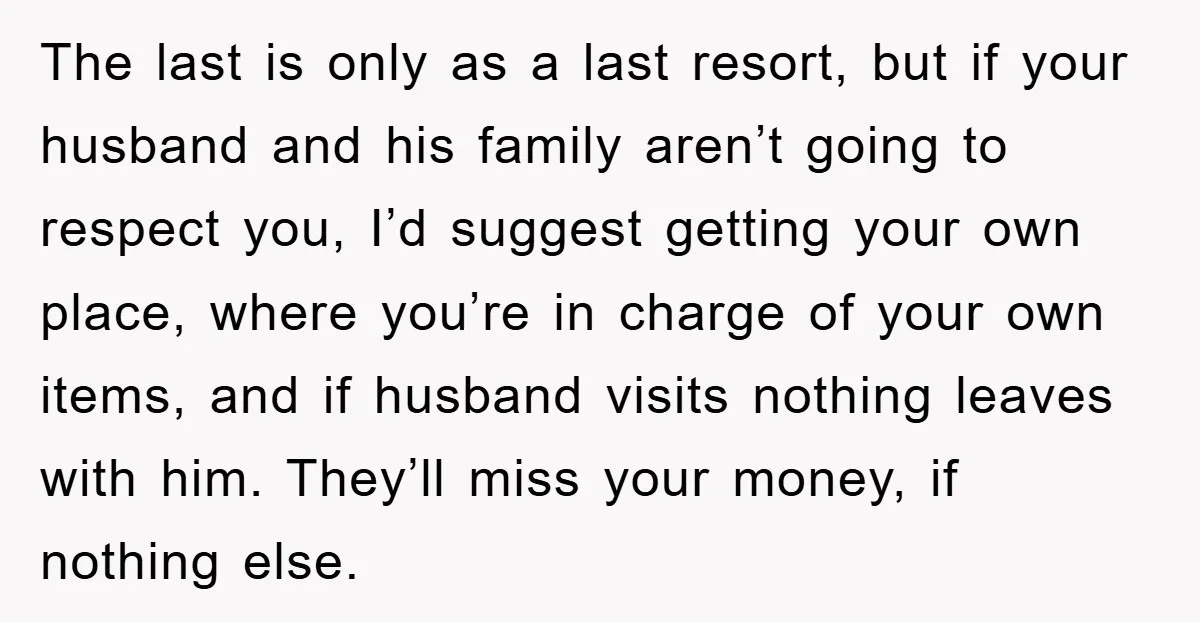 The last is only as a last resort, but if your husband and his family aren’t going to respect you, I’d suggest getting your own place, where you’re in charge...