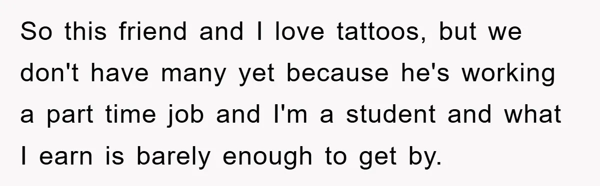 So this friend and I love tattoos, but we don't have many yet because he's working a part time job and I'm a student and what I earn is barely...