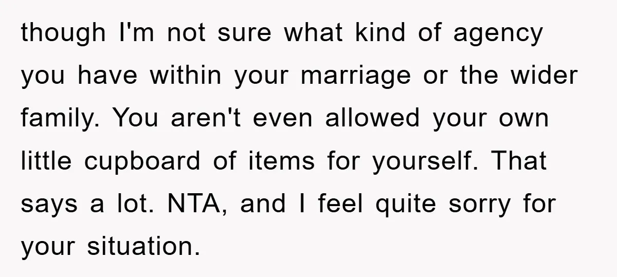 though I'm not sure what kind of agency you have within your marriage or the wider family. You aren't even allowed your own little cupboard of items for yourself. That...