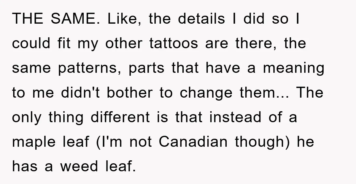 THE SAME. Like, the details I did so I could fit my other tattoos are there, the same patterns, parts that have a meaning to me didn't bother to change...