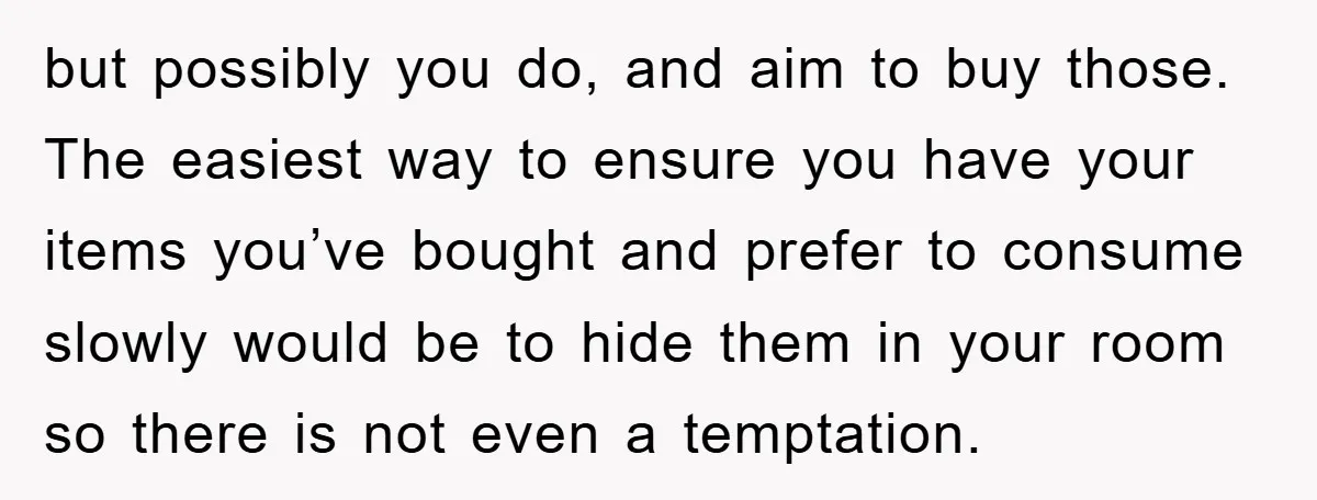 but possibly you do, and aim to buy those. The easiest way to ensure you have your items you’ve bought and prefer to consume slowly would be to hide them...