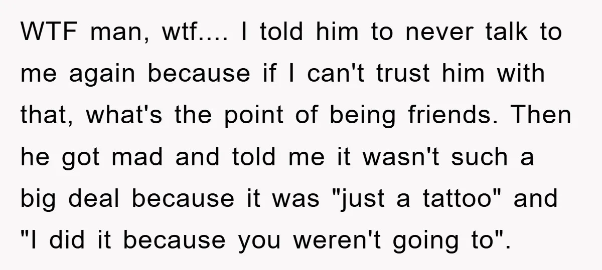 WTF man, wtf.... I told him to never talk to me again because if I can't trust him with that, what's the point of being friends. Then he got mad...