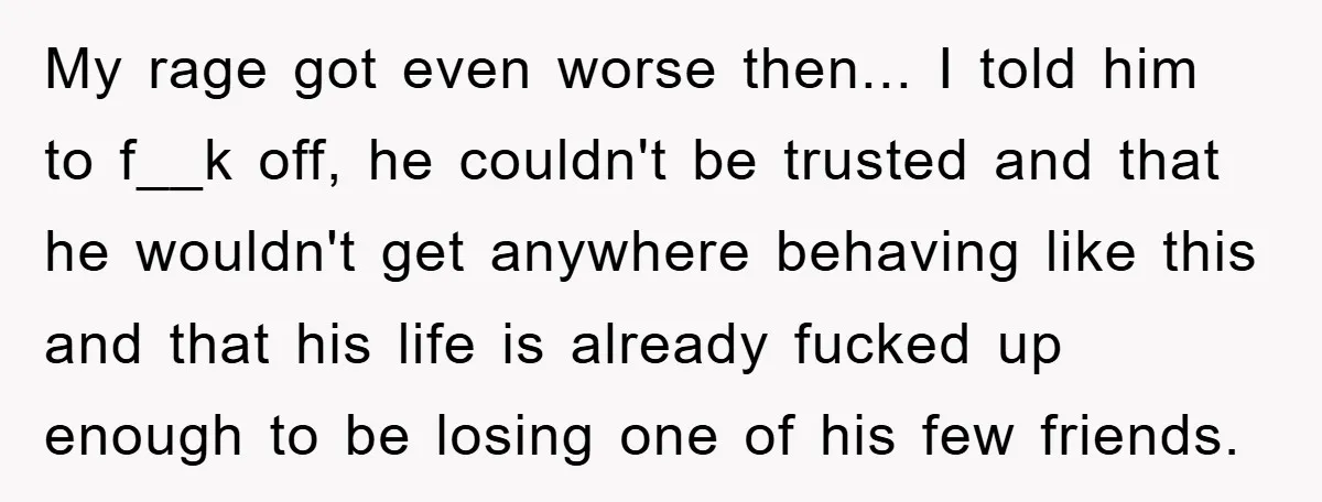 My rage got even worse then... I told him to f__k off, he couldn't be trusted and that he wouldn't get anywhere behaving like this and that his life is...