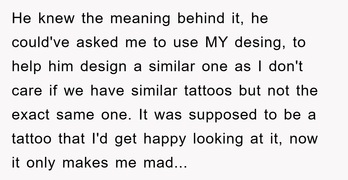 He knew the meaning behind it, he could've asked me to use MY desing, to help him design a similar one as I don't care if we have similar tattoos...