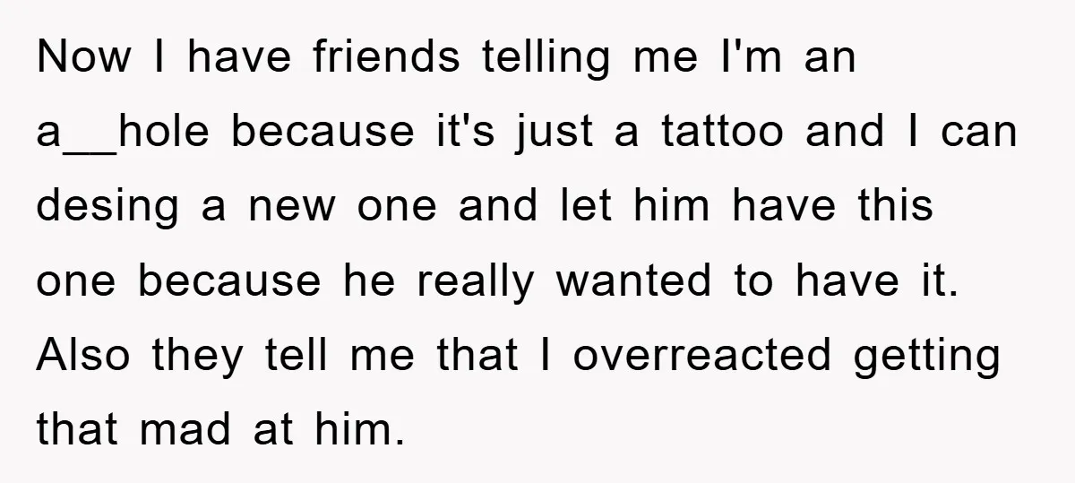 Now I have friends telling me I'm an a__hole because it's just a tattoo and I can desing a new one and let him have this one because he really...