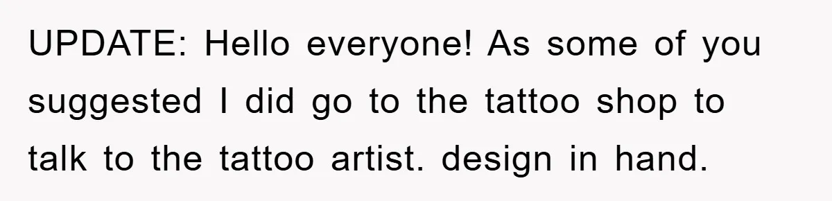 UPDATE: Hello everyone! As some of you suggested I did go to the tattoo shop to talk to the tattoo artist. design in hand.