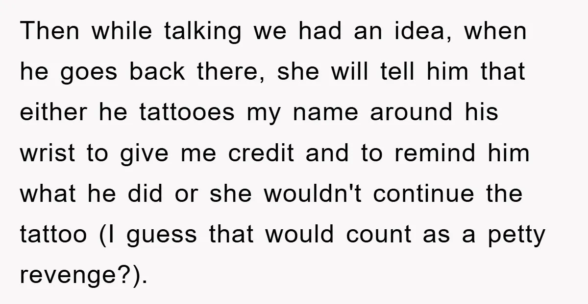 Then while talking we had an idea, when he goes back there, she will tell him that either he tattooes my name around his wrist to give me credit and...
