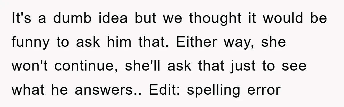 It's a dumb idea but we thought it would be funny to ask him that. Either way, she won't continue, she'll ask that just to see what he answers.. Edit:...