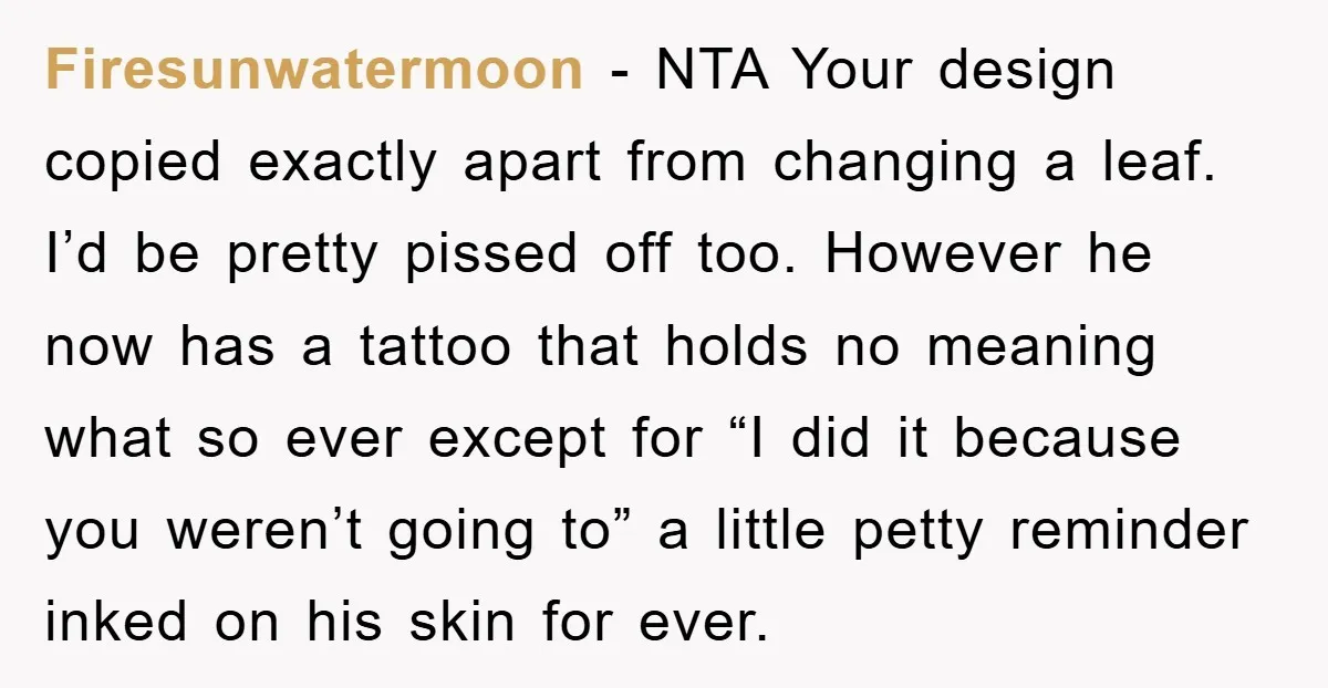 Firesunwatermoon − NTA Your design copied exactly apart from changing a leaf. I’d be pretty pissed off too. However he now has a tattoo that holds no meaning what so...