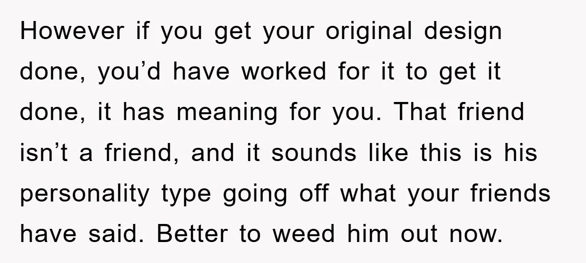 However if you get your original design done, you’d have worked for it to get it done, it has meaning for you. That friend isn’t a friend, and it sounds...