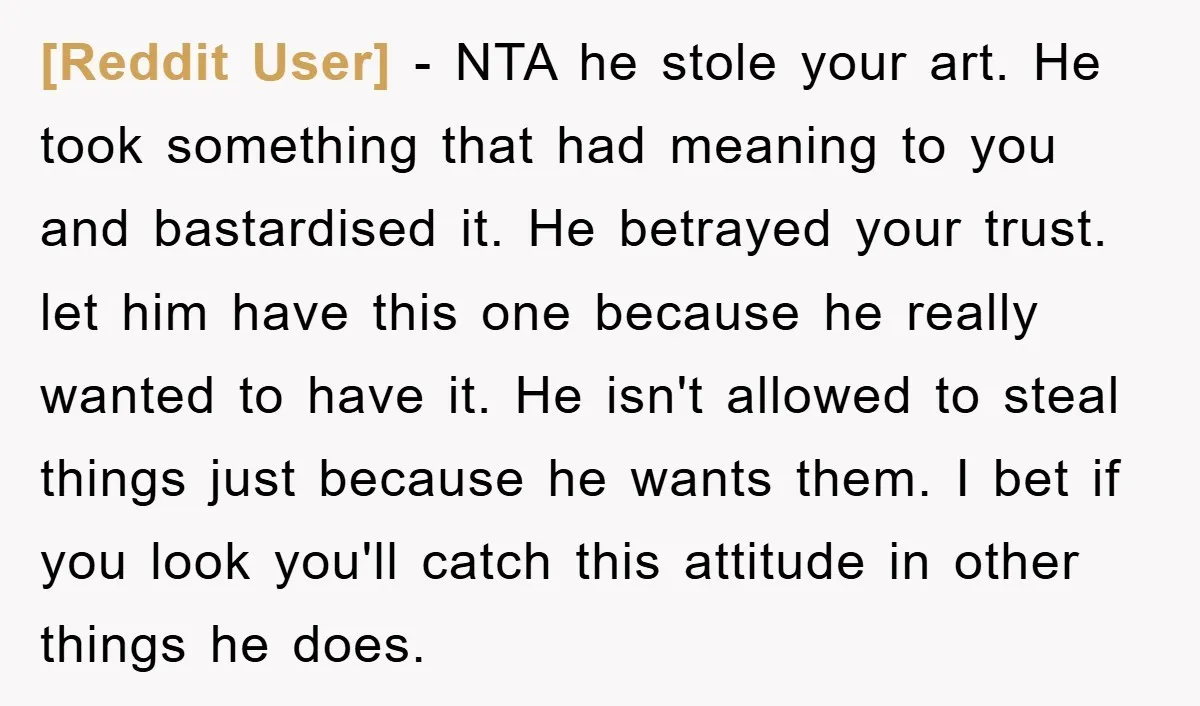 [Reddit User] − NTA he stole your art. He took something that had meaning to you and bastardised it. He betrayed your trust. let him have this one because he...