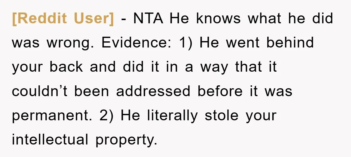 [Reddit User] − NTA He knows what he did was wrong. Evidence: 1) He went behind your back and did it in a way that it couldn’t been addressed before...