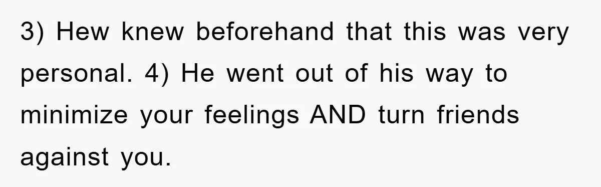 3) Hew knew beforehand that this was very personal. 4) He went out of his way to minimize your feelings AND turn friends against you.