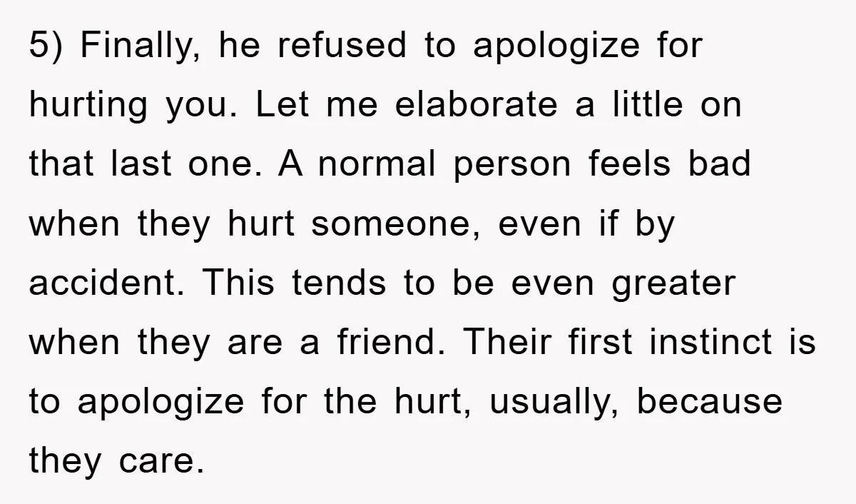 5) Finally, he refused to apologize for hurting you. Let me elaborate a little on that last one. A normal person feels bad when they hurt someone, even if by...
