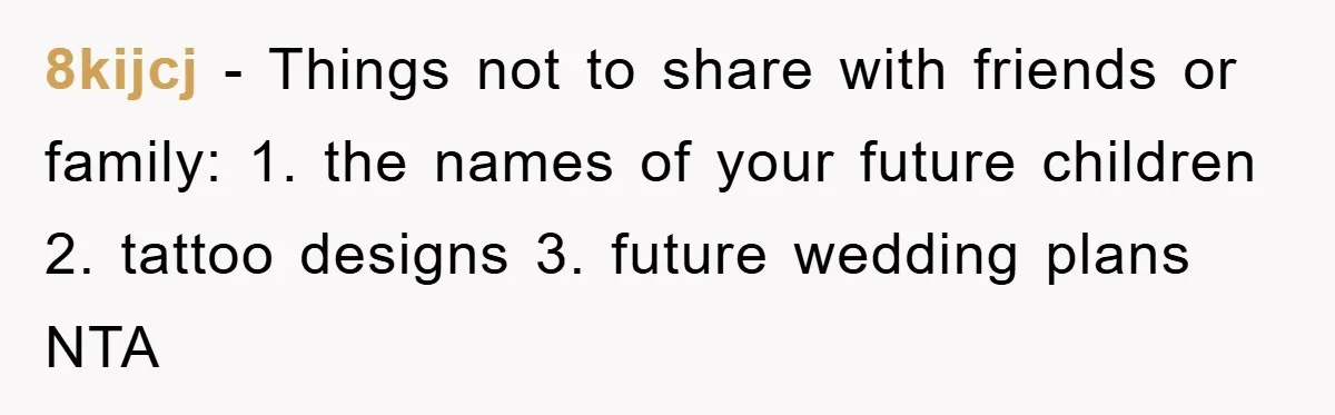 8kijcj − Things not to share with friends or family: 1. the names of your future children 2. tattoo designs 3. future wedding plans NTA