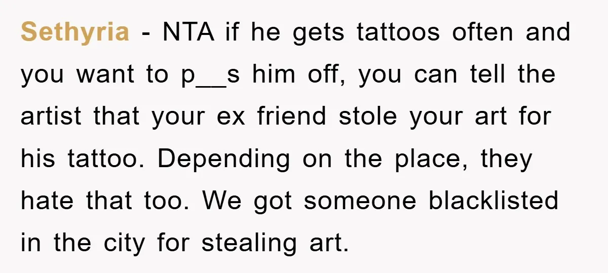 Sethyria − NTA if he gets tattoos often and you want to p__s him off, you can tell the artist that your ex friend stole your art for his tattoo....