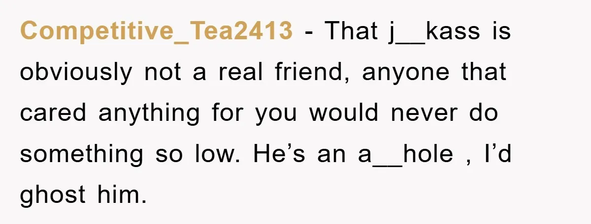 Competitive_Tea2413 − That j__kass is obviously not a real friend, anyone that cared anything for you would never do something so low. He’s an a__hole , I’d ghost him.