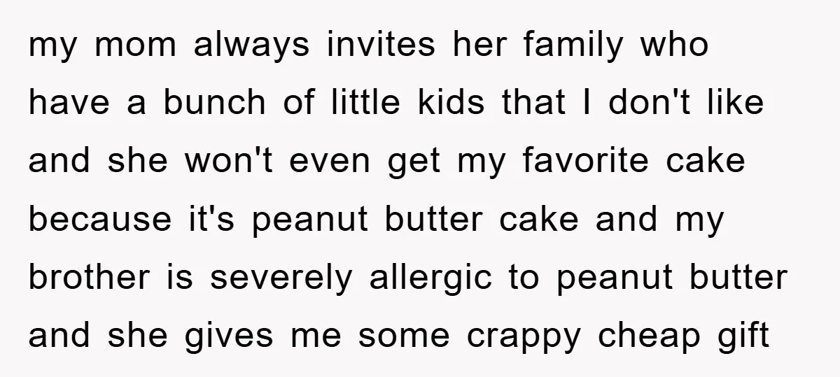 my mom always invites her family who have a bunch of little kids that I don't like and she won't even get my favorite cake because it's peanut butter cake...