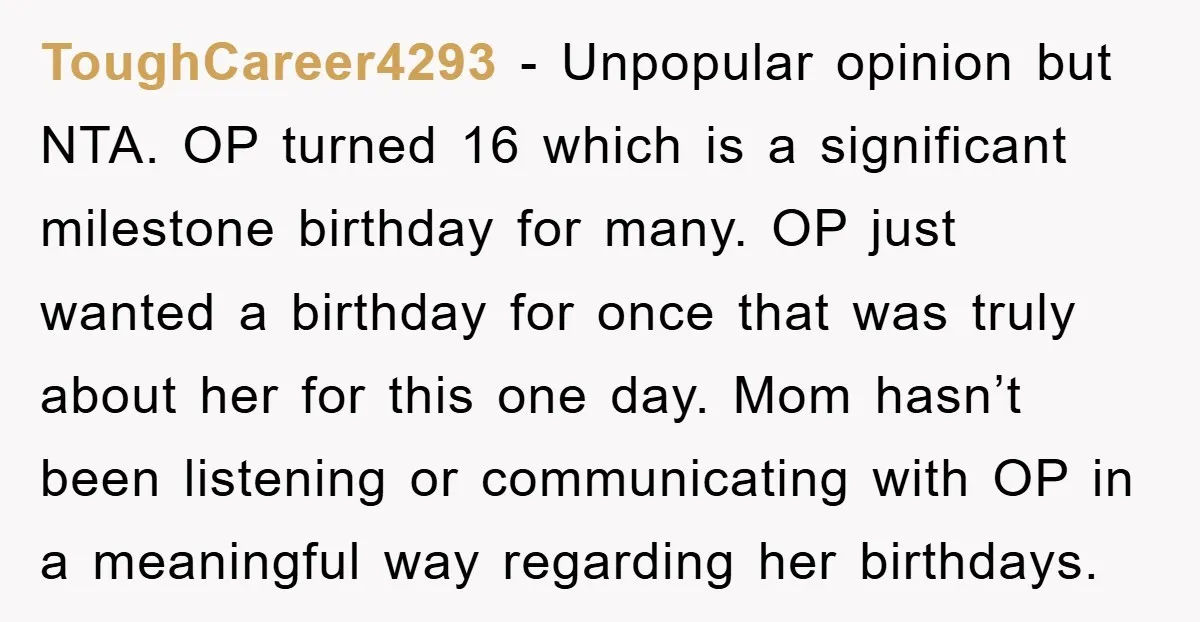ToughCareer4293 − Unpopular opinion but NTA. OP turned 16 which is a significant milestone birthday for many. OP just wanted a birthday for once that was truly about her for...
