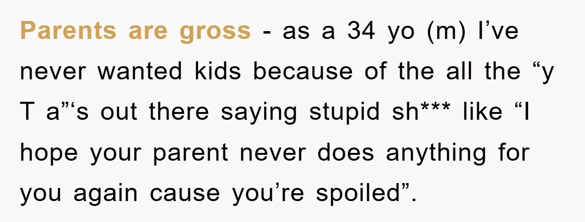 Parents are gross - as a 34 yo (m) I’ve never wanted kids because of the all the “y T a”‘s out there saying stupid sh*** like “I hope your...