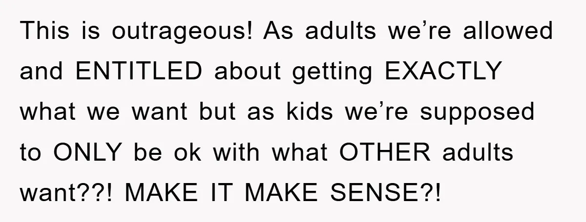 This is outrageous! As adults we’re allowed and ENTITLED about getting EXACTLY what we want but as kids we’re supposed to ONLY be ok with what OTHER adults want??! MAKE...