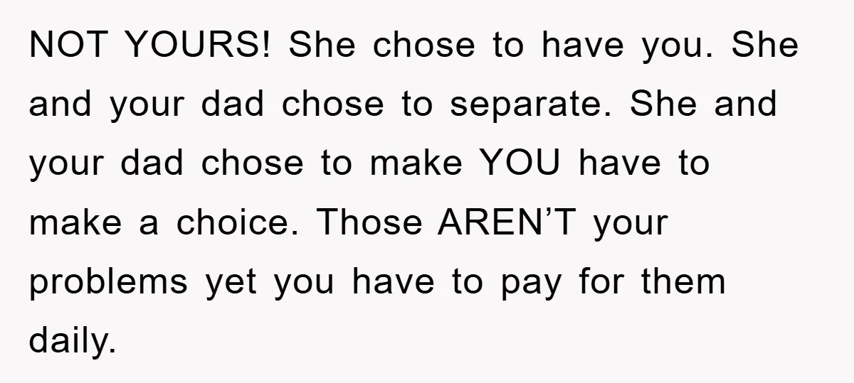 NOT YOURS! She chose to have you. She and your dad chose to separate. She and your dad chose to make YOU have to make a choice. Those AREN’T your...