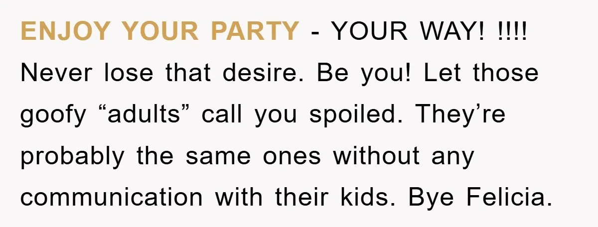 ENJOY YOUR PARTY - YOUR WAY! !!!! Never lose that desire. Be you! Let those goofy “adults” call you spoiled. They’re probably the same ones without any communication with their...