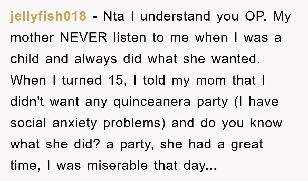 jellyfish018 − Nta I understand you OP. My mother NEVER listen to me when I was a child and always did what she wanted. When I turned 15, I told...