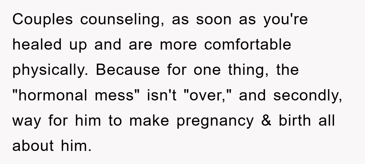 Couples counseling, as soon as you're healed up and are more comfortable physically. Because for one thing, the "hormonal mess" isn't "over," and secondly, way for him to make pregnancy...