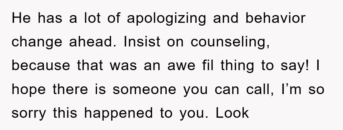 He has a lot of apologizing and behavior change ahead. Insist on counseling, because that was an awe fil thing to say! I hope there is someone you can call,...