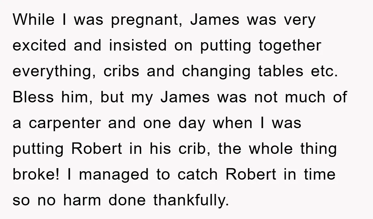 While I was pregnant, James was very excited and insisted on putting together everything, cribs and changing tables etc. Bless him, but my James was not much of a carpenter...