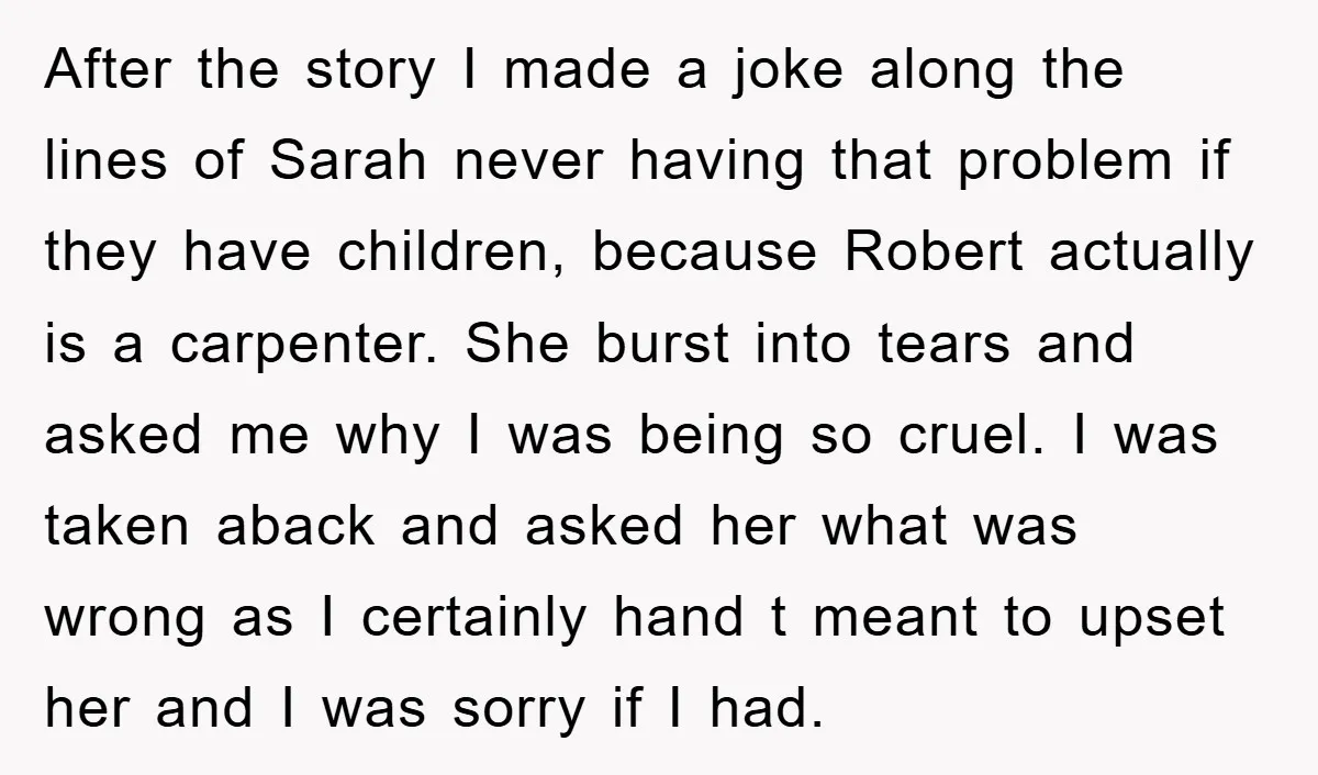 After the story I made a joke along the lines of Sarah never having that problem if they have children, because Robert actually is a carpenter. She burst into tears...