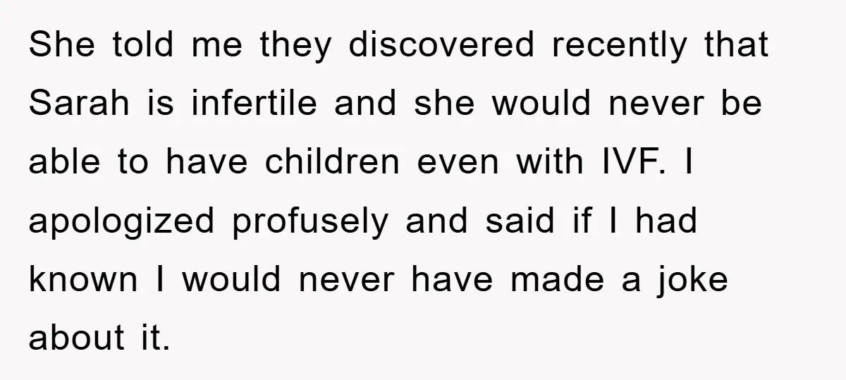 She told me they discovered recently that Sarah is infertile and she would never be able to have children even with IVF. I apologized profusely and said if I had...