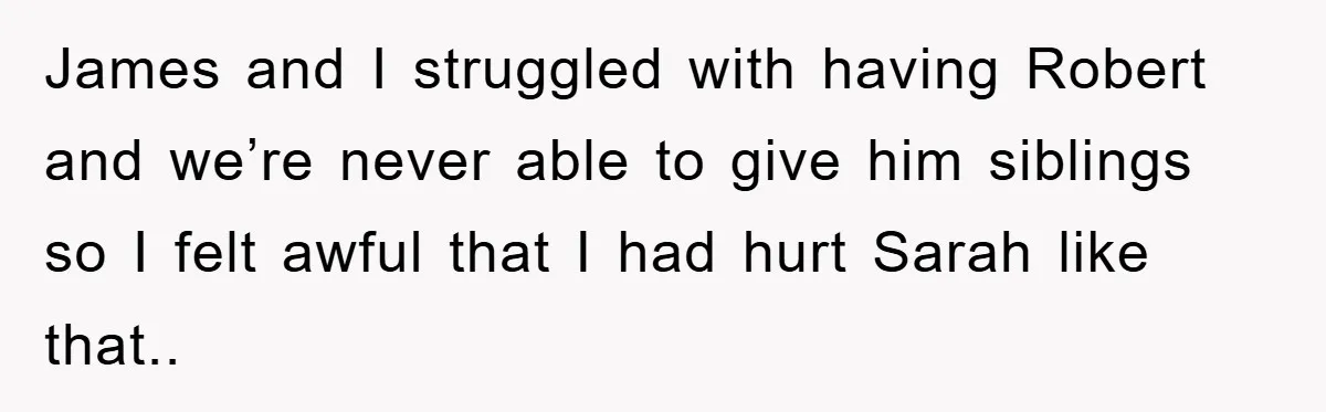 James and I struggled with having Robert and we’re never able to give him siblings so I felt awful that I had hurt Sarah like that..