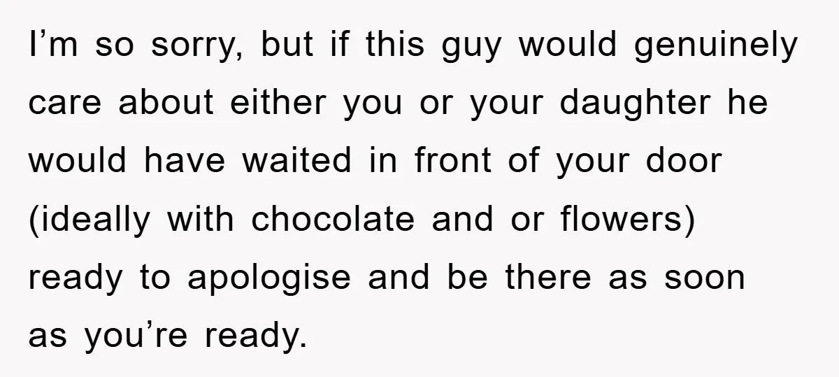 I’m so sorry, but if this guy would genuinely care about either you or your daughter he would have waited in front of your door (ideally with chocolate and or...