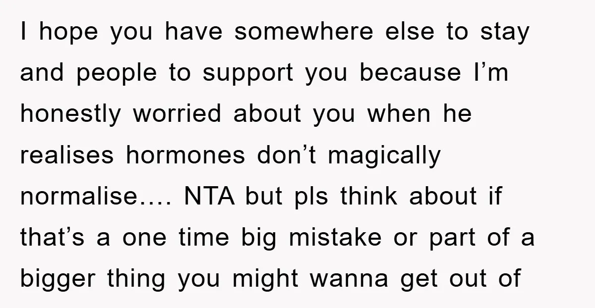 I hope you have somewhere else to stay and people to support you because I’m honestly worried about you when he realises hormones don’t magically normalise…. NTA but pls think...