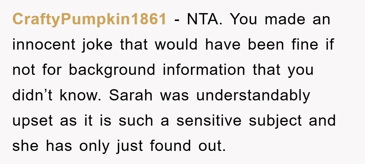 CraftyPumpkin1861 − NTA. You made an innocent joke that would have been fine if not for background information that you didn’t know. Sarah was understandably upset as it is such...