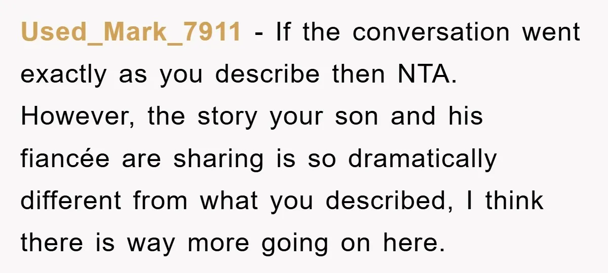 Used_Mark_7911 − If the conversation went exactly as you describe then NTA. However, the story your son and his fiancée are sharing is so dramatically different from what you described,...
