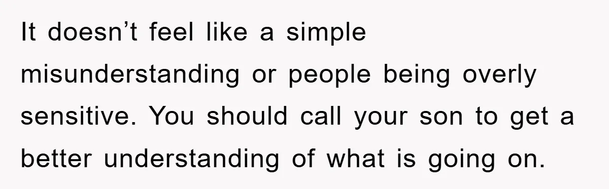 It doesn’t feel like a simple misunderstanding or people being overly sensitive. You should call your son to get a better understanding of what is going on.