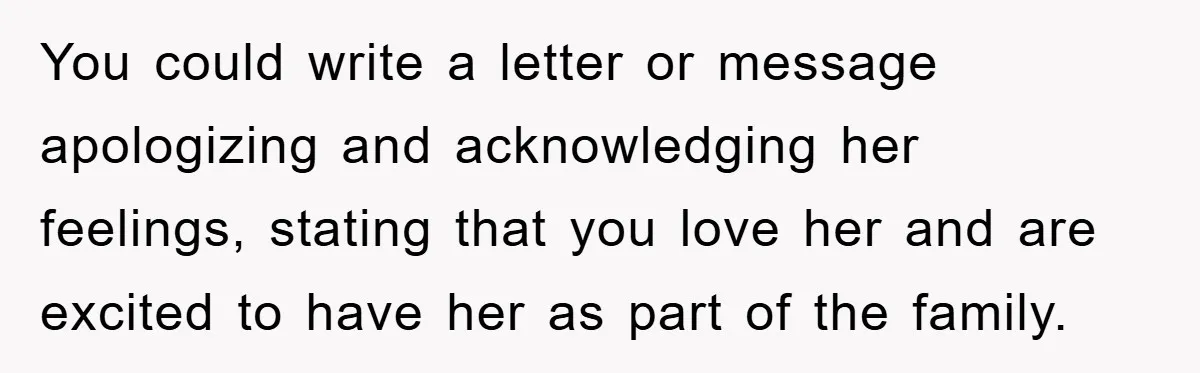You could write a letter or message apologizing and acknowledging her feelings, stating that you love her and are excited to have her as part of the family.