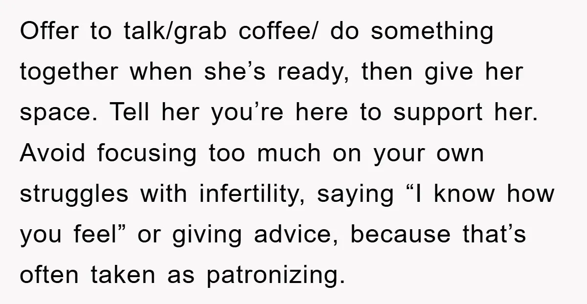Offer to talk/grab coffee/ do something together when she’s ready, then give her space. Tell her you’re here to support her. Avoid focusing too much on your own struggles with...