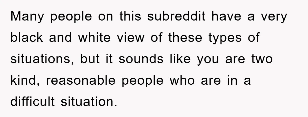 Many people on this subreddit have a very black and white view of these types of situations, but it sounds like you are two kind, reasonable people who are in...