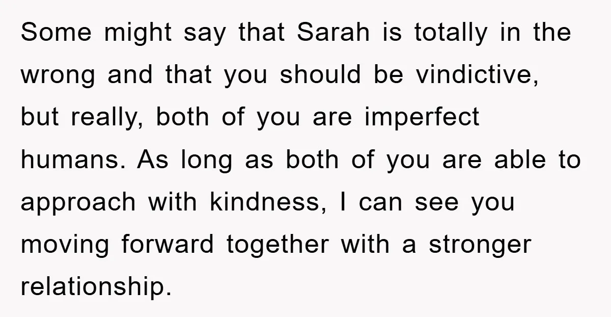Some might say that Sarah is totally in the wrong and that you should be vindictive, but really, both of you are imperfect humans. As long as both of you...